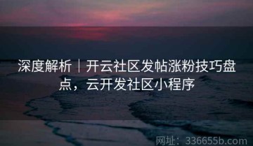 深度解析｜开云社区发帖涨粉技巧盘点，云开发社区小程序