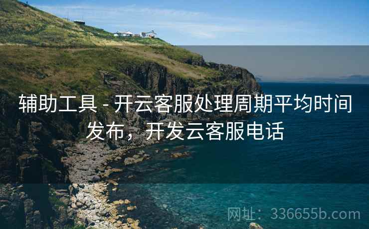 辅助工具 - 开云客服处理周期平均时间发布，开发云客服电话