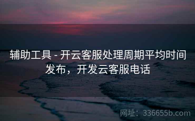 辅助工具 - 开云客服处理周期平均时间发布，开发云客服电话