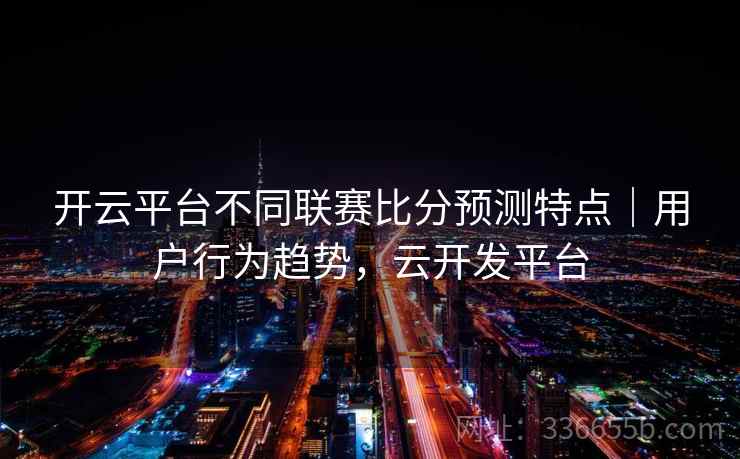 开云平台不同联赛比分预测特点｜用户行为趋势，云开发平台