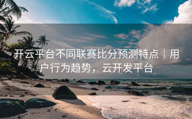开云平台不同联赛比分预测特点｜用户行为趋势，云开发平台