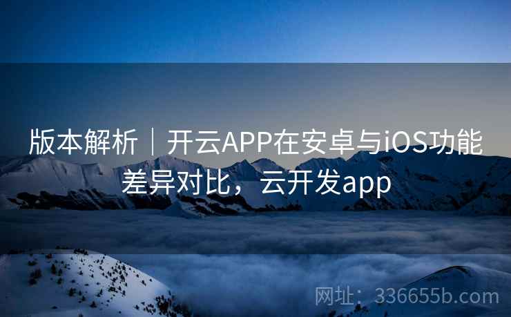 版本解析｜开云APP在安卓与iOS功能差异对比，云开发app