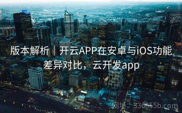 版本解析｜开云APP在安卓与iOS功能差异对比，云开发app