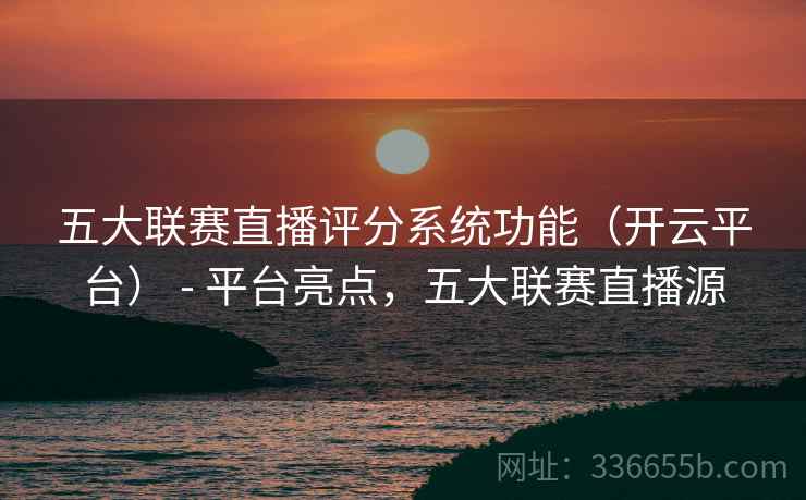 五大联赛直播评分系统功能（开云平台） - 平台亮点，五大联赛直播源