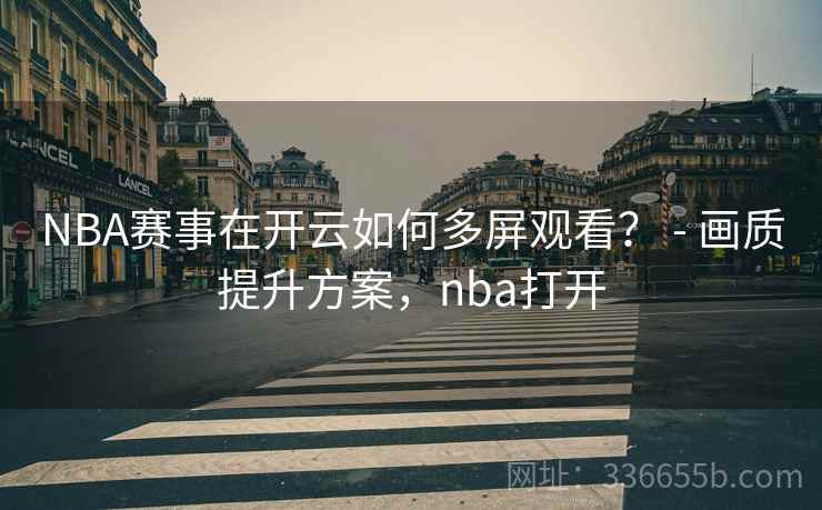 NBA赛事在开云如何多屏观看？ - 画质提升方案，nba打开