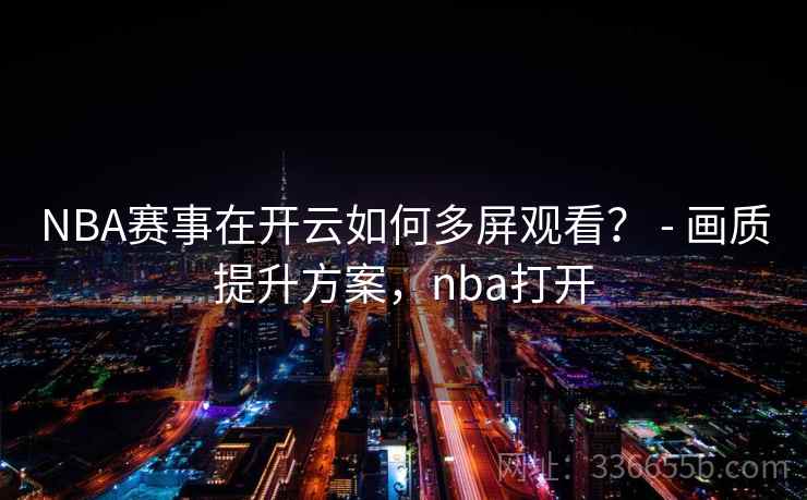 NBA赛事在开云如何多屏观看？ - 画质提升方案，nba打开