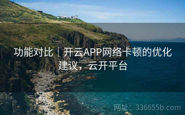 功能对比｜开云APP网络卡顿的优化建议，云开平台