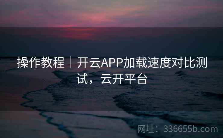 操作教程｜开云APP加载速度对比测试，云开平台