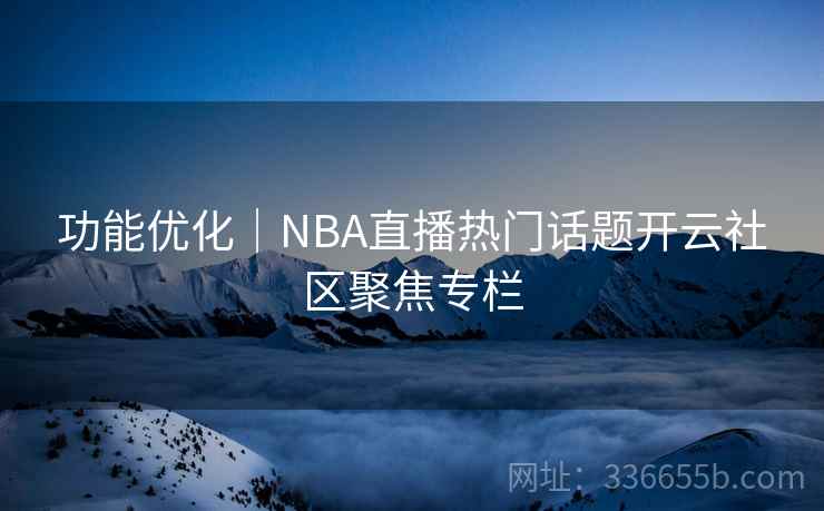 功能优化｜NBA直播热门话题开云社区聚焦专栏