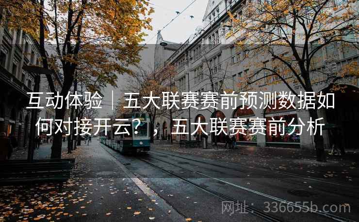 互动体验｜五大联赛赛前预测数据如何对接开云？，五大联赛赛前分析
