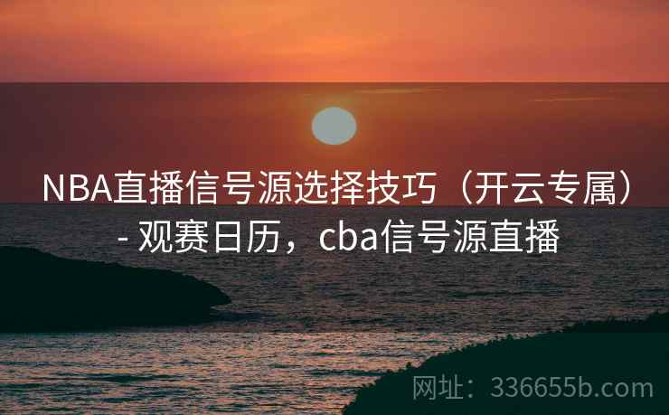 NBA直播信号源选择技巧（开云专属） - 观赛日历，cba信号源直播