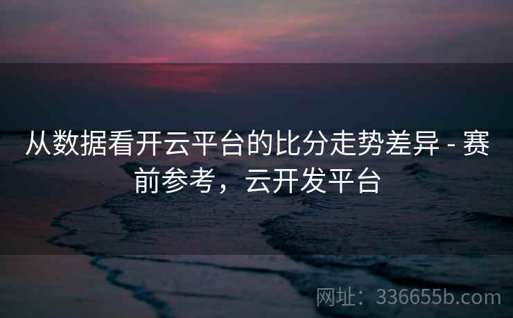从数据看开云平台的比分走势差异 - 赛前参考，云开发平台
