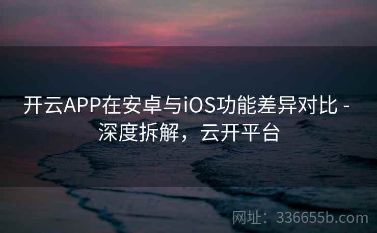 开云APP在安卓与iOS功能差异对比 - 深度拆解，云开平台