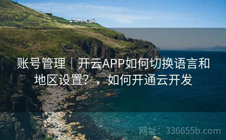 账号管理｜开云APP如何切换语言和地区设置？，如何开通云开发