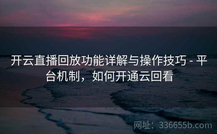 开云直播回放功能详解与操作技巧 - 平台机制，如何开通云回看