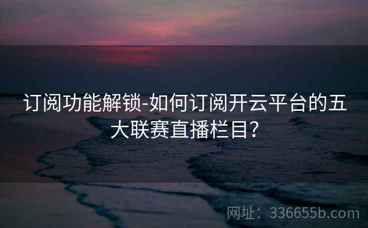 订阅功能解锁-如何订阅开云平台的五大联赛直播栏目？