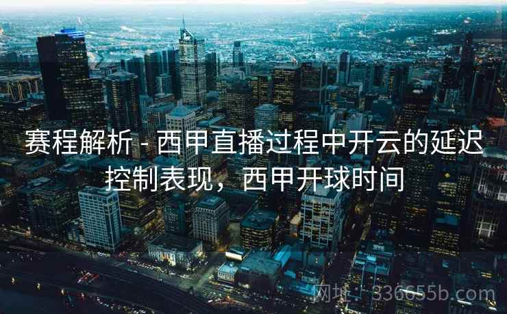 赛程解析 - 西甲直播过程中开云的延迟控制表现，西甲开球时间