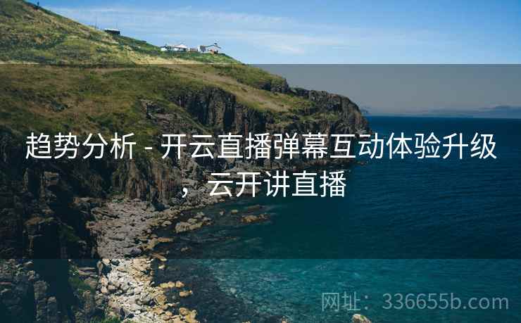 趋势分析 - 开云直播弹幕互动体验升级，云开讲直播
