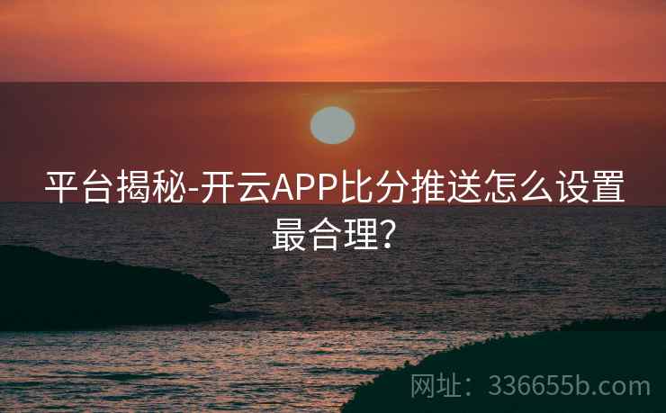 平台揭秘-开云APP比分推送怎么设置最合理？