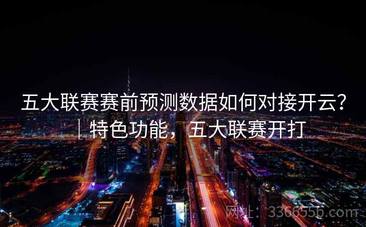 五大联赛赛前预测数据如何对接开云？｜特色功能，五大联赛开打