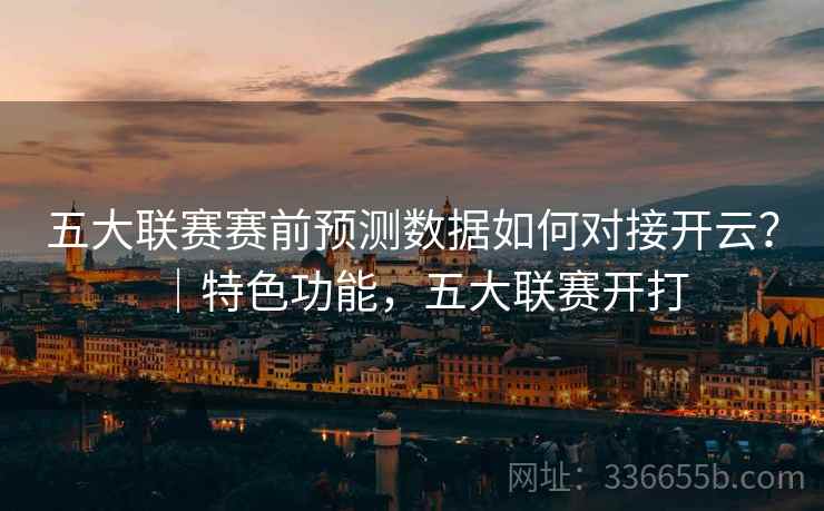 五大联赛赛前预测数据如何对接开云？｜特色功能，五大联赛开打