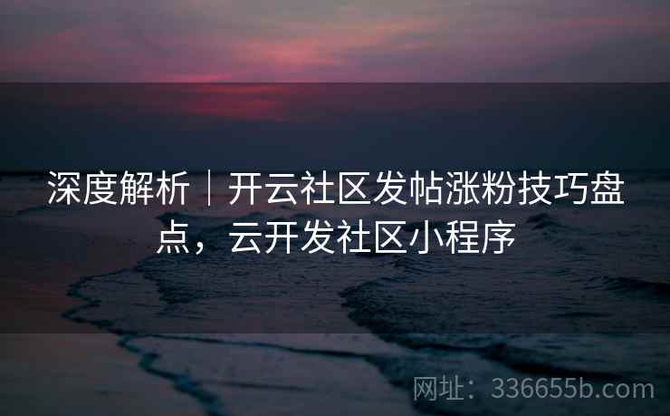 深度解析｜开云社区发帖涨粉技巧盘点，云开发社区小程序