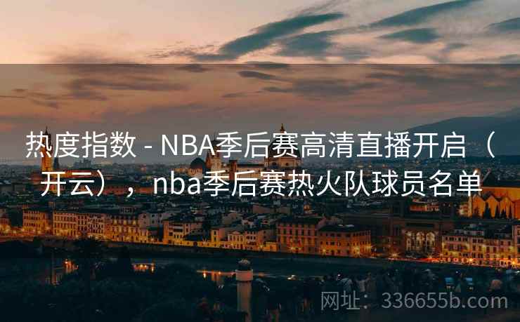 热度指数 - NBA季后赛高清直播开启（开云），nba季后赛热火队球员名单