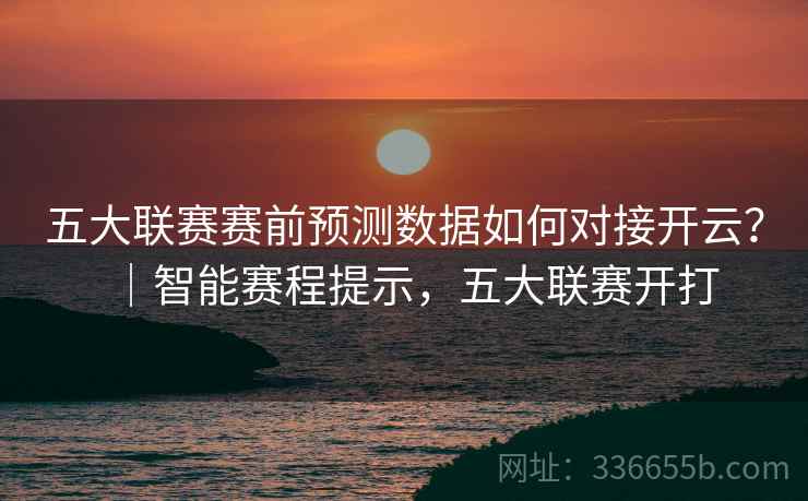 五大联赛赛前预测数据如何对接开云？｜智能赛程提示，五大联赛开打