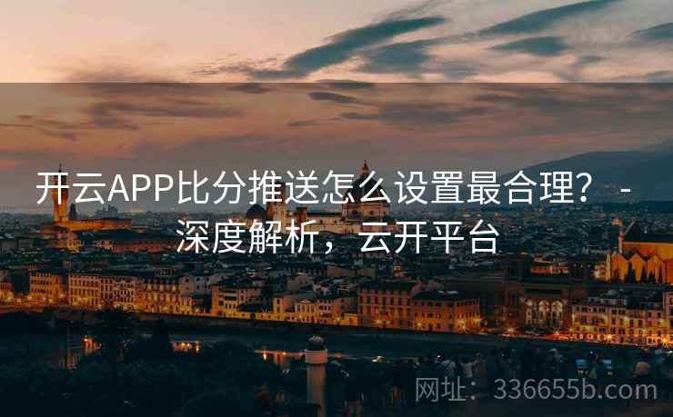 开云APP比分推送怎么设置最合理？ - 深度解析，云开平台